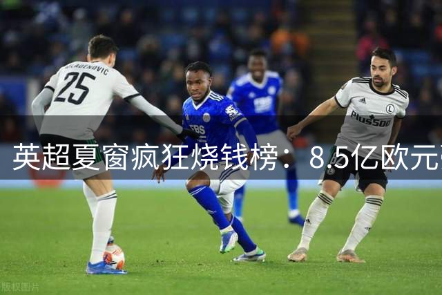 英超夏窗疯狂烧钱榜：8.5亿欧元豪华战舰成型，3大亿元先生领衔争霸